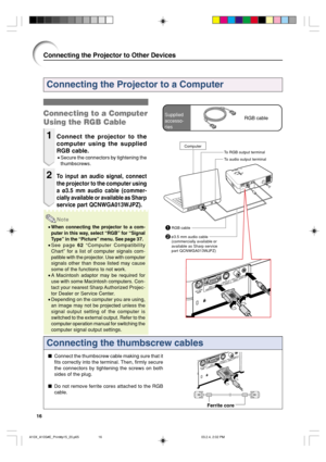 Page 2016
Connecting the Projector to a Computer
Connecting the thumbscrew cables
Connect the thumbscrew cable making sure that it
fits correctly into the terminal. Then, firmly secure
the connectors by tightening the screws on both
sides of the plug.
Do not remove ferrite cores attached to the RGB
cable.
Ferrite core
Connecting to a Computer
Using the RGB Cable
1Connect the projector to the
computer using the supplied
RGB cable.
•Secure the connectors by tightening the
thumbscrews.
2To input an audio signal,...