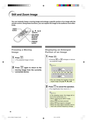 Page 4642
×1×4×9×16×36×64×2×3
You can instantly freeze a moving image and enlarge a specific portion of an image with the
remote control. Using these functions, you can explain the image to the audience more effec-
tively.
Still and Zoom Image
Freezing a Moving
Image
1Press .
•The projected image is frozen.
2Press  again to return to the
moving image from the currently
connected device.
Displaying an Enlarged
Portion of an Image
1Press .
•Pressing  or  enlarges or reduces
the projected image.
Note
•You can...