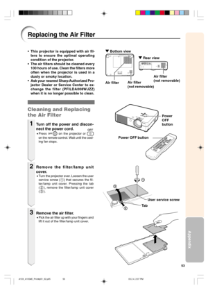 Page 5753
Appendix
1
2
3
Replacing the Air Filter
Ta b • This projector is equipped with air fil-
ters to ensure the optimal operating
condition of the projector.
• The air filters should be cleaned every
100 hours of use. Clean the filters more
often when the projector is used in a
dusty or smoky location.
• Ask your nearest Sharp Authorized Pro-
jector Dealer or Service Center to ex-
change the filter (PFILDA008WJZZ)
when it is no longer possible to clean.
Cleaning and Replacing
the Air Filter
1Turn off the...