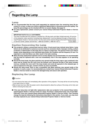 Page 6157
Appendix
Lamp
It is recommended that the lamp (sold separately) be replaced when the remaining lamp life be-
comes 5% or less, or when you notice a significant deterioration in the picture and color quality. The
lamp life (percentage) can be checked with the on-screen display. See page 44.
For lamp replacement, please consult your nearest Sharp Authorized Projector Dealer or Service
Center.
IMPORTANT NOTE TO U.S. CUSTOMERS:
The lamp included with this projector is backed by a 90-day parts and labor...