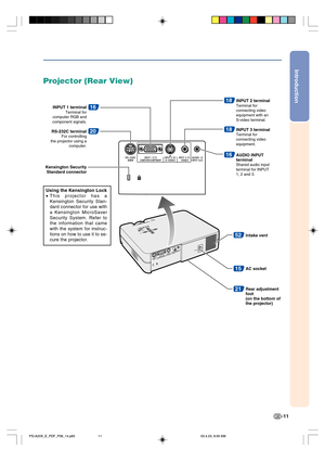 Page 15Introduction
-11
15
52
AC socket
21Rear adjustment 
foot
(on the bottom of 
the projector) Intake vent
16
Kensington Security 
Standard connectorINPUT 1 terminal
Terminal for 
computer RGB and 
component signals.
20RS-232C terminalFor controlling
the projector using a 
computer.
16AUDIO INPUT 
terminal
Shared audio input 
terminal for INPUT 
1, 2 and 3.
18INPUT 2 terminalTerminal for 
connecting video 
equipment with an 
S-video terminal.
18INPUT 3 terminalTerminal for 
connecting video 
equipment....