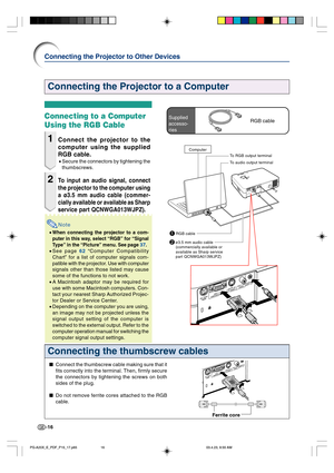 Page 20-16
Connecting the Projector to a Computer
Connecting the thumbscrew cables
Connect the thumbscrew cable making sure that it
fits correctly into the terminal. Then, firmly secure
the connectors by tightening the screws on both
sides of the plug.
Do not remove ferrite cores attached to the RGB
cable.
Ferrite core
Connecting to a Computer
Using the RGB Cable
1Connect the projector to the
computer using the supplied
RGB cable.
•Secure the connectors by tightening the
thumbscrews.
2To input an audio...