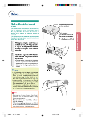 Page 25Connections and Setup
-21
Setup
Using the Adjustment
Feet
The height of the projector can be adjusted us-
ing the adjustment feet at the front and rear of
the projector when the surface the projector is
placed on is uneven or when the screen is
slanted.
The projection of the image can be made higher
by adjusting the projector when it is in a lower
place than the screen.
1While pressing the foot releases
on both sides, lift the projector
to adjust its height and then re-
move your fingers from the foot...