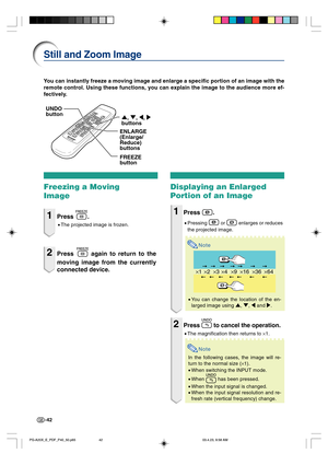 Page 46-42
×1×4×9×16×36×64×2×3
You can instantly freeze a moving image and enlarge a specific portion of an image with the
remote control. Using these functions, you can explain the image to the audience more ef-
fectively.
Still and Zoom Image
Freezing a Moving
Image
1Press .
•The projected image is frozen.
2Press  again to return to the
moving image from the currently
connected device.
Displaying an Enlarged
Portion of an Image
1Press .
•Pressing  or  enlarges or reduces
the projected image.
Note
•You can...