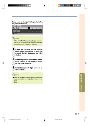 Page 53-49
Easy to Use Functions
If you want to change the keycode, follow
the procedure below.
Note
•When “Anti-Theft” is selected, the password in-
put box will appear. After the password has been
entered, you can change the keycode.
1Press the buttons on the remote
control or the projector to enter the
preset 4-digit keycode in “Old
Code”.
2Press any button you like on the re-
mote control or the projector to en-
ter the new keycode.
3Enter the same 4-digit keycode in
“Reconfirm”.
Note
•If you do not want to...