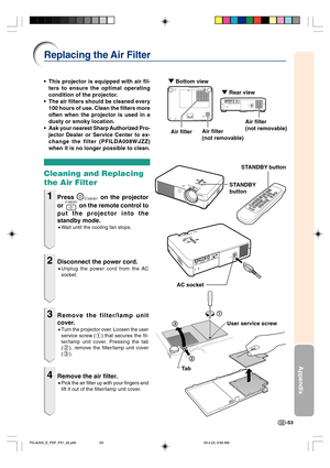 Page 57-53
Appendix
1
2
3
Replacing the Air Filter
Ta b •This projector is equipped with air fil-
ters to ensure the optimal operating
condition of the projector.
•The air filters should be cleaned every
100 hours of use. Clean the filters more
often when the projector is used in a
dusty or smoky location.
•Ask your nearest Sharp Authorized Pro-
jector Dealer or Service Center to ex-
change the filter (PFILDA008WJZZ)
when it is no longer possible to clean.
Cleaning and Replacing
the Air Filter
1Press STANDBY on...