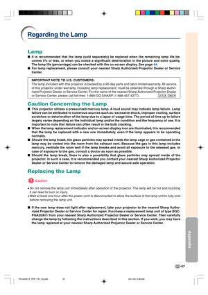 Page 61-57
Appendix
Lamp
It is recommended that the lamp (sold separately) be replaced when the remaining lamp life be-
comes 5% or less, or when you notice a significant deterioration in the picture and color quality.
The lamp life (percentage) can be checked with the on-screen display. See page 44.
For lamp replacement, please consult your nearest Sharp Authorized Projector Dealer or Service
Center.
IMPORTANT NOTE TO U.S. CUSTOMERS:
The lamp included with this projector is backed by a 90-day parts and labor...