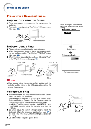 Page 62-58
Translucent screen
Audience
When the image is projected from
behind the screen using the default
setting.
On-screen Display
Projecting a Reversed Image
Projection from behind the Screen
Place a translucent screen between the projector and the
audience.
Reverse the image by setting “Rear” in the “PRJ Mode” menu.
(See page 49.)
Projection Using a Mirror
Place a mirror (normal flat type) in front of the lens.
When the translucent screen is placed on between the mir-
ror and audience, set to “Front”...