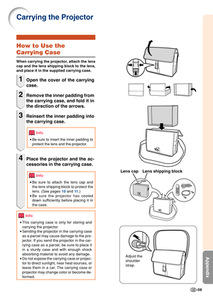 Page 63-59
Appendix
Carrying the Projector
How to Use the
Carrying Case
When carrying the projector, attach the lens
cap and the lens shipping block to the lens,
and place it in the supplied carrying case.
1Open the cover of the carrying
case.
2Remove the inner padding from
the carrying case, and fold it in
the direction of the arrows.
3Reinsert the inner padding into
the carrying case.
Info
•Be sure to insert the inner padding to
protect the lens and the projector.
4Place the projector and the ac-
cessories in...