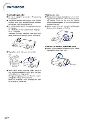 Page 64-60
Cleaning the lens
Use a commercially available blower or lens clean-
ing paper (for glasses and camera lenses) for clean-
ing the lens. Do not use any liquid type cleaning
agents, as they may wear off the coating film on the
surface of the lens.
As the surface of the lens can easily get damaged,
be sure not to scrape or hit the lens.
Cleaning the exhaust and intake vents
Use a vacuum cleaner to clean dust from the ex-
haust vent and the intake vent.
Cleaning the projector
Be sure to unplug the...