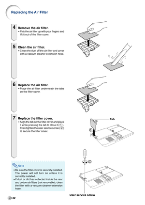 Page 66-62
4Remove the air filter.
•Pick the air filter up with your fingers and
lift it out of the filter cover.
5Clean the air filter.
•Clean the dust off the air filter and cover
with a vacuum cleaner extension hose.
6Replace the air filter.
•Place the air filter underneath the tabs
on the filter cover.
7Replace the filter cover.
•Align the tab on the filter cover and place
it while pressing the tab to close it (1).
Then tighten the user service screw (2)
to secure the filter cover.
1
2
Ta b
User service...