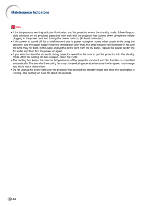 Page 68-64
Info
•If the temperature warning indicator illuminates, and the projector enters the standby mode, follow the pos-
sible solutions on the previous page and then wait until the projector has cooled down completely before
plugging in the power cord and turning the power back on. (At least 5 minutes.)
•If the power is turned off for a brief moment due to power outage or some other cause while using the
projector, and the power supply recovers immediately after that, the lamp indicator will illuminate in...