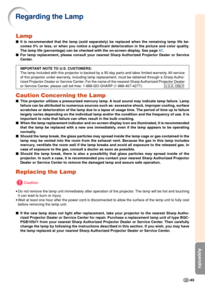 Page 69-65
Appendix
Lamp
It is recommended that the lamp (sold separately) be replaced when the remaining lamp life be-
comes 5% or less, or when you notice a significant deterioration in the picture and color quality.
The lamp life (percentage) can be checked with the on-screen display. See page 41.
For lamp replacement, please consult your nearest Sharp Authorized Projector Dealer or Service
Center.
IMPORTANT NOTE TO U.S. CUSTOMERS:
The lamp included with this projector is backed by a 90-day parts and labor...