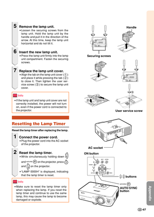 Page 71-67
Appendix
5Remove the lamp unit.
•Loosen the securing screws from the
lamp unit. Hold the lamp unit by the
handle and pull it in the direction of the
arrow. At this time, keep the lamp unit
horizontal and do not tilt it.
6Insert the new lamp unit.
•Press the lamp unit firmly into the lamp
unit compartment. Fasten the securing
screws.
7Replace the lamp unit cover.
•Align the tab on the lamp unit cover (1)
and place it while pressing the tab (2)
to close it. Then tighten the user ser-
vice screw (3) to...