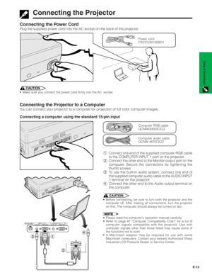 Page 13E-12
Setup & Connections
COMPUTER COMPUTER AUDIO AUDIOOUTPUT(INPUT 1)INPUT 1RS-232C
Connecting the Power Cord
Plug the supplied power cord into the AC socket on the back of the projector.
Connecting the Projector to a Computer
You can connect your projector to a computer for projection of full color computer images.
Connecting a computer using the standard 15-pin input
Power cord
CACCU5013DE01
1Connect one end of the supplied computer RGB cable
to the COMPUTER INPUT 1 port on the projector.
2Connect the...