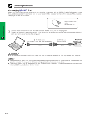 Page 16E-15
Setup & Connections
ConnectingRS-232C Por t
When the RS-232C port on the projector is connected to a computer with an RS-232C cable (null modem, cross
type, sold separately), the computer can be used to control the projector and check the status of the projector.
See pages 45 and 46 for details.
DIN-D-sub RS-232C
cable
QCNW-5288CEZZ
1Connect the supplied DIN-D-sub RS-232C cable to the RS-232C port on the projector.
2Connect an RS-232C cable (null modem, cross type, sold separately) to the other end...