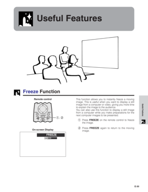 Page 31E-30
Useful Features
Useful Features
Freeze Function
This function allows you to instantly freeze a moving
image. This is useful when you want to display a still
image from a computer or video, giving you more time
to explain the image to the audience.
You can also use this function to display a still image
from a computer while you make preparations for the
next computer images to be presented.
1Press FREEZE on the remote control to freeze
the image.
2Press FREEZE again to return to the moving...