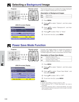 Page 36E-35
Useful Features
Function with toggle switch to control the quantity of
projected light. Select “ON” or “OFF” to decrease or
increase brightness, power consumption and fan noise.
Description of Power Save Modes
Selecting a Background Image
This function allows you to select the image displayed
when no signal is being sent to the projector.
Description of Background Images
1Press MENU.
2Press ∂/ƒ to select “Options”, and then press
ENTER.
3Press ∂/ƒ to select “Background”, and then
press ENTER.
4Press...