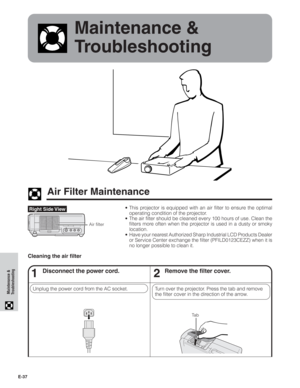 Page 38E-37
Maintenance &
Troubleshooting
Maintenance &
Troubleshooting
Air Filter Maintenance
• This projector is equipped with an air filter to ensure the optimal
operating condition of the projector.
• The air filter should be cleaned every 100 hours of use. Clean the
filters more often when the projector is used in a dusty or smoky
location.
• Have your nearest Authorized Sharp Industrial LCD Products Dealer
or Service Center exchange the filter (PFILD0123CEZZ) when it is
no longer possible to clean it....