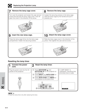 Page 42E-41
Maintenance &
Troubleshooting
Replacing the Projection Lamp
7Remove the lamp cage cover.
Turn over the projector and loosen the user service
screw that secures the lamp cage cover. Then lift
open the cover in the direction of the arrow.
910Insert the new lamp cage.Attach the lamp cage cover.
Slide the lamp cage cover in the direction of the
arrow. Then tighten the user service screw. Press the lamp cage firmly into the lamp cage
compartment. Fasten the securing screws.
8Remove the lamp cage.
Loosen...