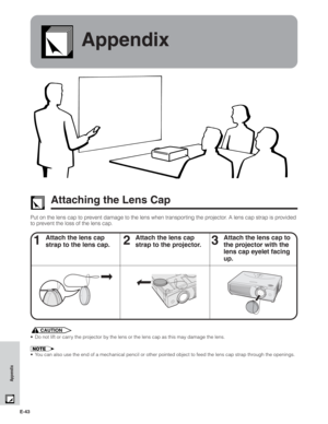 Page 44E-43
Appendix
Appendix
Attaching the Lens Cap
Put on the lens cap to prevent damage to the lens when transporting the projector. A lens cap strap is provided
to prevent the loss of the lens cap.
1Attach the lens cap
strap to the lens cap.2Attach the lens cap
strap to the projector.3Attach the lens cap to
the projector with the
lens cap eyelet facing
up.
CAUTION
• Do not lift or carry the projector by the lens or the lens cap as this may damage the lens.
• You can also use the end of a mechanical pencil...