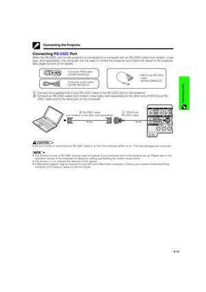 Page 15E-14
Setup & Connections
Connecting RS-232C Por t
When the RS-232C port on the projector is connected to a computer with an RS-232C cable (null modem, cross
type, sold separately), the computer can be used to control the projector and check the status of the projector.
See pages 52 and 53 for details.
DIN-D-sub RS-232C
cable
QCNW-5288CEZZ
Computer audio cable
QCNW-4870CEZZ
Computer RGB cable
QCNW-5304CEZZ
1Connect the supplied DIN-D-sub RS-232C cable to the RS-232C port on the projector.
2Connect an...