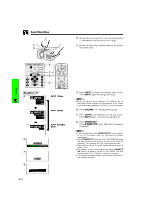 Page 18E-17
Operation
Basic Operations
4
3
3Rotate the zoom ring. The image can be adjusted
to the desired size within the zoom range.
4Rotate the focus ring until the image on the screen
becomes clear.
5Press INPUT to select the desired input mode.
Press INPUT again to change the mode.
EXAMPLE
INPUT 1 Mode
INPUT 2 Mode
INPUT 3 (VIDEO)
Mode
f
f
•When no signal is being received, “NO SIGNAL” will be
displayed. When a signal that the projector is not preset
to receive is being received, “NOT REG.” will be...