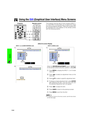 Page 24E-23
Operation
Using the GUI (Graphical User Interface) Menu Screens
(GUI) On-screen Display
1
INPUT 1 or 2 (COMPUTER/RGB) mode
1
INPUT 3 (VIDEO) mode
4(Slide the MOUSE/ADJUSTMENT switch
on the remote control to the ADJ. position.)
1Press MENU to display the INPUT 1, 2 or 3 mode
menu bar.
2Press ß/© to select an adjustment menu on the
menu bar.
3Press ∂/ƒ to select a specific adjustment item.
4To display a single adjustment item, press ENTER
after selecting the item. Only the menu bar and
the selected...