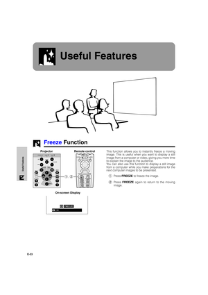 Page 34E-33
Useful Features
Useful Features
Freeze Function
This function allows you to instantly freeze a moving
image. This is useful when you want to display a still
image from a computer or video, giving you more time
to explain the image to the audience.
You can also use this function to display a still image
from a computer while you make preparations for the
next computer images to be presented.
1Press FREEZE to freeze the image.
2Press FREEZE again to return to the moving
image. Projector
1, 2
On-screen...