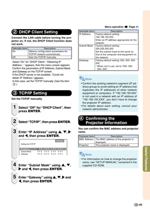 Page 57-55
Useful Features
2
2 2
2
2
DHCP Client Setting
Connect the LAN cable before turning the pro-
jector on. If not, the DHCP Client function does
not work.
Select “On” for “DHCP Client”. “Obtaining IP
Address...” appears, then the menu screen appears.
Confirm the parameters of IP Address, Subnet Mask
and Gateway on the TCP/IP screen.
If the DHCP server is not available, “Could not
obtain IP Address.” appears.
In this case, set the TCP/IP manually. (See the item
3 .)
3
3 3
3
3
TCP/IP Setting
Set the TCP/IP...