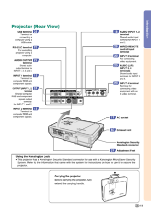 Page 15Introduction
-11
Projector (Rear View)
Using the Kensington Lock
•
This projector has a Kensington Security Standard connector for use with a Kensington MicroSaver Security
System. Refer to the information that came with the system for instructions on how to use it to secure the
projector.
17
80
AC socket
Exhaust vent
27
18
18
Kensington Security 
Standard connector
Adjustment Feet INPUT 2 terminal
Terminal for 
computer RGB and 
component signals.
INPUT 1 terminalTerminal for 
computer RGB and...