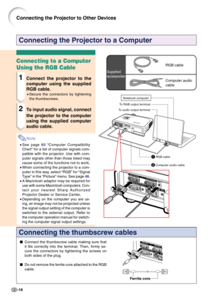 Page 22-18
Connecting the Projector to a Computer
Connecting the thumbscrew cables
Connect the thumbscrew cable making sure that
it fits correctly into the terminal. Then, firmly se-
cure the connectors by tightening the screws on
both sides of the plug.
Do not remove the ferrite core attached to the RGB
cable.
Ferrite core
Connecting to a Computer
Using the RGB Cable
1Connect the projector to the
computer using the supplied
RGB cable.
•Secure the connectors by tightening
the thumbscrews.
2To input audio...