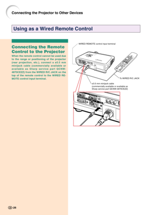 Page 30Connecting the Projector to Other Devices
Using as a Wired Remote Control
Connecting the Remote
Control to the Projector
When the remote control cannot be used due
to the range or positioning of the projector
(rear projection, etc.), connect a ø3.5 mm
minijack cable (commercially available or
available as Sharp service part QCNW-
4870CEZZ) from the WIRED R/C JACK on the
top of the remote control to the WIRED RE-
MOTE control input terminal.
ø3.5 mm minijack cable
(commercially available or available as...