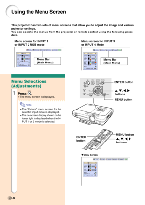 Page 46This projector has two sets of menu screens that allow you to adjust the image and various
projector settings.
You can operate the menus from the projector or remote control using the following proce-
dure.
Using the Menu Screen
Menu screen for INPUT 1
or INPUT 2 RGB modeMenu screen for INPUT 3
or INPUT 4 Mode
Menu Bar
(Main Menu)
" "" "
"Menu Screen
Menu Selections
(Adjustments)
1Press .
•The menu screen is displayed.
Note
•The “Picture” menu screen for the
selected input mode is...