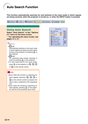 Page 68-64
Auto Search Function
This function automatically searches for and switches to the input mode in which signals
are being received, when the projector is turned on, or when the INPUT button is pressed.
-64
Using Auto Search
Select “Auto Search” in the “Options
(1)” menu on the menu screen.
➝ For operating the menu screen, see
pages 42 to 45.
Note
• ON
Automatically switches to the input mode
in which signals are being received, when
turning on the projector or pressing 
 on
the projector.
•
 OFF
For...