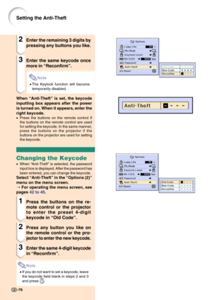 Page 80-76-76
Setting the Anti-Theft
2Enter the remaining 3 digits by
pressing any buttons you like.
3Enter the same keycode once
more in “Reconfirm”.
Note
•The Keylock function will become
temporarily disabled.
When “Anti-Theft” is set, the keycode
inputting box appears after the power
is turned on. When it appears, enter the
right keycode.
•Press the buttons on the remote control if
the buttons on the remote control are used
for setting the keycode. In the same manner,
press the buttons on the projector if...