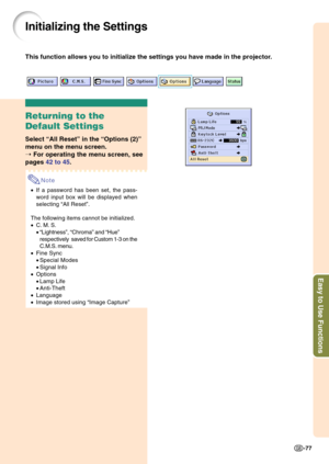 Page 81Easy to Use Functions
-77
Initializing the Settings
This function allows you to initialize the settings you have made in the projector.
Returning to the
Default Settings
Select “All Reset” in the “Options (2)”
menu on the menu screen.
➝ For operating the menu screen, see
pages 42 to 45.
Note
•If a password has been set, the pass-
word input box will be displayed when
selecting “All Reset”.
The following items cannot be initialized.
•C. M. S.
•“Lightness”, “Chroma” and “Hue”
respectivelysaved for Custom...