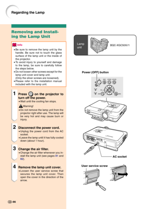 Page 90Power (OFF) button
Lamp
unitBQC-XGC50X//1
User service screw
Removing and Install-
ing the Lamp Unit
Info
•Be sure to remove the lamp unit by the
handle. Be sure not to touch the glass
surface of the lamp unit or the inside of
the projector.
•To avoid injury to yourself and damage
to the lamp, be sure to carefully follow
the steps below.
•Do not loosen other screws except for the
lamp unit cover and lamp unit.
(Only the silver screws are loosened).
•Please refer to the installation manual
included with...