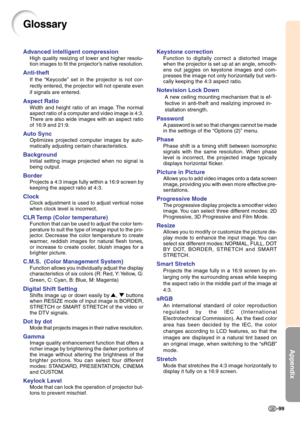 Page 103Appendix
-99
Glossary
Advanced intelligent compression
High quality resizing of lower and higher resolu-
tion images to fit the projector’s native resolution.
Anti-theft
If the “Keycode” set in the projector is not cor-
rectly entered, the projector will not operate even
if signals are entered.
Aspect Ratio
Width and height ratio of an image. The normal
aspect ratio of a computer and video image is 4:3.
There are also wide images with an aspect ratio
of 16:9 and 21:9.
Auto Sync
Optimizes projected...