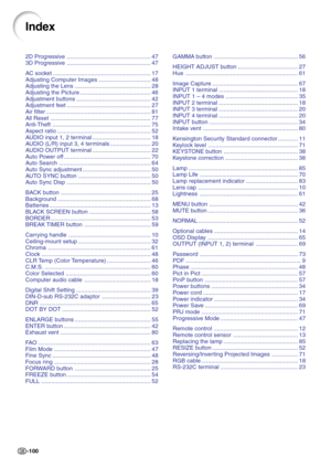 Page 104-100
2D Progressive .................................................... 47
3D Progressive .................................................... 47
AC socket ............................................................. 17
Adjusting Computer Images ................................ 48
Adjusting the Lens ............................................... 28
Adjusting the Picture ............................................ 46
Adjustment buttons .............................................. 42
Adjustment feet...
