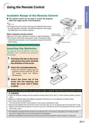 Page 17Introduction
-13
23 (7 m)30°
30°45°
Using the Remote Control
The remote control can be used to control the projector
within the ranges shown in the illustration.
Note
•The signal from the remote control can be reflected off a screen
for easy operation. However, the effective distance of the signal
may differ due to the screen material.
When using the remote control:
•Be sure not to drop, expose to moisture or high temperature.
•The remote control may malfunction under a fluorescent lamp.
Under that...