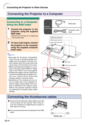 Page 22-18
Connecting the Projector to a Computer
Connecting the thumbscrew cables
Connect the thumbscrew cable making sure that
it fits correctly into the terminal. Then, firmly se-
cure the connectors by tightening the screws on
both sides of the plug.
Do not remove the ferrite core attached to the RGB
cable.
Ferrite core
Connecting to a Computer
Using the RGB Cable
1Connect the projector to the
computer using the supplied
RGB cable.
•Secure the connectors by tightening
the thumbscrews.
2To input audio...