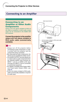 Page 26Connecting to an Amplifier
Connecting to an
Amplifier or Other Audio
Components
Using a ø3.5 mm stereo minijack to RCA au-
dio cable, an amplifier or other audio compo-
nents can be connected to the AUDIO OUT-
PUT terminal.
Connect the projector to the amplifier
using a ø3.5 mm 
stereo minijack to
RCA 
audio cable (commercially
available).
Info
•Always turn off the projector before
connecting to audio components, in order
to protect both the projector and the
components being connected.
•By using...