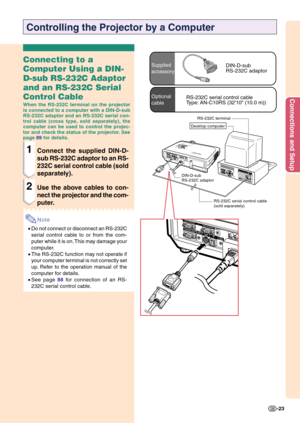 Page 27Connections and Setup
-23
Connecting to a
Computer Using a DIN-
D-sub RS-232C Adaptor
and an RS-232C Serial
Control Cable
When the RS-232C terminal on the projector
is connected to a computer with a DIN-D-sub
RS-232C adaptor and an RS-232C serial con-
trol cable (cross type, sold separately), the
computer can be used to control the projec-
tor and check the status of the projector. See
page 89 for details.
1Connect the supplied DIN-D-
sub RS-232C adaptor to an RS-
232C serial control cable (sold...