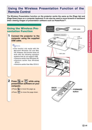 Page 29Connections and Setup
-25
FORWARD
button
Using the Wireless Presentation Function of the
Remote Control
The Wireless Presentation function on the projector works the same as the [Page Up] and
[Page Down] keys on a computer keyboard. It can also be used to move forward or backward
when viewing images of presentation software such as PowerPoint
TM.
Using the Wireless Pre-
sentation Function
1Connect the projector to the
computer using the supplied
USB cable.
Note
•This function only works with the...