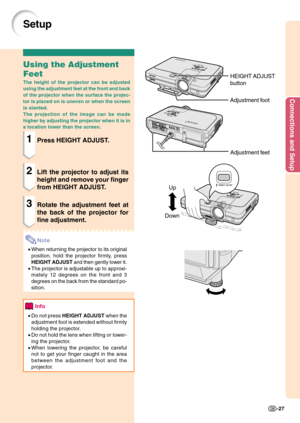 Page 31Connections and Setup
-27
Up
Down
Setup
Using the Adjustment
Feet
The height of the projector can be adjusted
using the adjustment feet at the front and back
of the projector when the surface the projec-
tor is placed on is uneven or when the screen
is slanted.
The projection of the image can be made
higher by adjusting the projector when it is in
a location lower than the screen.
1Press HEIGHT ADJUST.
2Lift the projector to adjust its
height and remove your finger
from HEIGHT ADJUST.
3Rotate the...