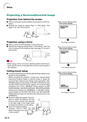 Page 36-32
When using the default setting.
On-screen Display
Projecting a Reversed/Inverted Image
Projection from behind the screen
Place a translucent screen between the projector and the au-
dience.
Reverse the image by setting “Rear” in “PRJ Mode”. See
page 71 for use of this function.
Projection using a mirror
Place a mirror (normal flat type) in front of the lens.
Reverse the image by setting “Rear” in “PRJ Mode”, when the
mirror is placed on the audience side. See page 71 for use of
this function....