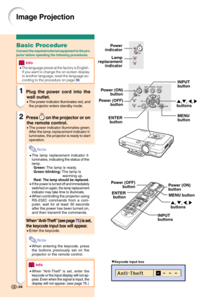 Page 38Image Projection
Keycode input box
-34
Lamp
replacement
indicatorPower
indicator
INPUT
button
',", \, |
buttons
MENU
button ENTER
button
Power (ON)
button
INPUT
buttons', ", \, |
buttons MENU button ENTER
button Power (OFF)
button
Basic Procedure
Connect the required external equipment to the pro-
jector before operating the following procedures.
Info
•The language preset at the factory is English.
If you want to change the on-screen display
to another language, reset the language ac-...