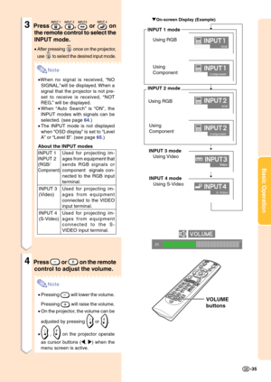 Page 39Basic Operation
-35
3Press , ,  or  on
the remote control to select the
INPUT mode.
•After pressing  once on the projector,
use 
 to select the desired input mode.
Note
•When no signal is received, “NO
SIGNAL.”will be displayed. When a
signal that the projector is not pre-
set to receive is received, “NOT
REG.” will be displayed.
•When “Auto Search” is “ON”, the
INPUT modes with signals can be
selected. (see page 64.)
•The INPUT mode is not displayed
when “OSD display” is set to “Level
A” or “Level B”....