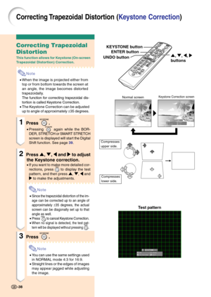 Page 42Correcting Trapezoidal Distortion (Keystone Correction)
Correcting Trapezoidal
Distortion
This function allows for Keystone (On-screen
Trapezoidal Distortion) Correction.
Note
•When the image is projected either from
top or from bottom towards the screen at
an angle, the image becomes distorted
trapezoidally.
The function for correcting trapezoidal dis-
tortion is called Keystone Correction.
•The Keystone Correction can be adjusted
up to angle of approximately ±35 degrees.
1Press .
•Pressing  again while...